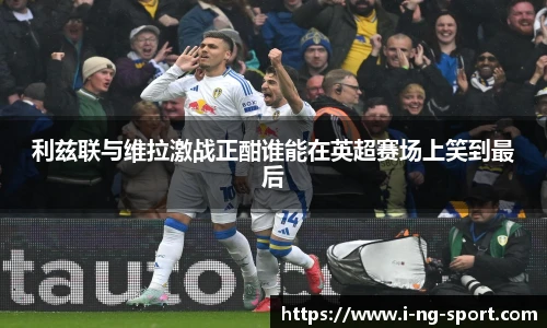 利兹联与维拉激战正酣谁能在英超赛场上笑到最后